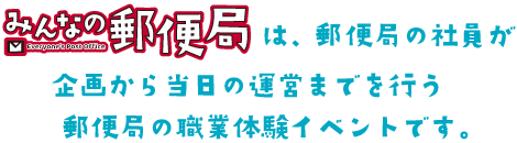 「みんなの郵便局」は、郵便局の社員が企画から当日の運営までを行う郵便局の職業体験イベントです。