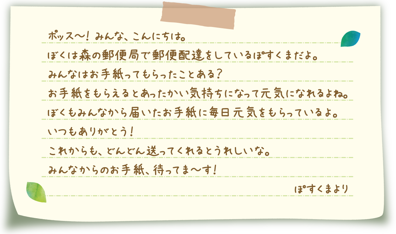 ポッス～！ みんな、こんにちは。ぼくは森の郵便局で郵便配達をしているぽすくまだよ。みんなはお手紙ってもらったことある？お手紙をもらえるとあったかい気持ちになって元気になれるよね。ぼくもみんなから届いたお手紙に毎日元気をもらっているよ。いつもありがとう！これからも、どんどん送ってくれるとうれしいな。みんなからのお手紙、待ってま～す！ぽすくまより