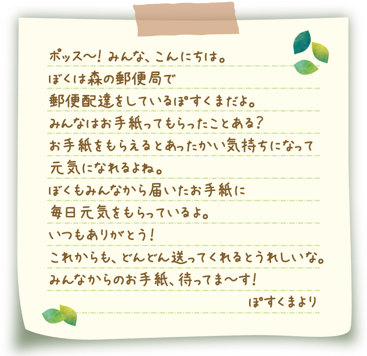 ポッス～！ みんな、こんにちは。ぼくは森の郵便局で郵便配達をしているぽすくまだよ。みんなはお手紙ってもらったことある？お手紙をもらえるとあったかい気持ちになって元気になれるよね。ぼくもみんなから届いたお手紙に毎日元気をもらっているよ。いつもありがとう！これからも、どんどん送ってくれるとうれしいな。みんなからのお手紙、待ってま～す！ぽすくまより