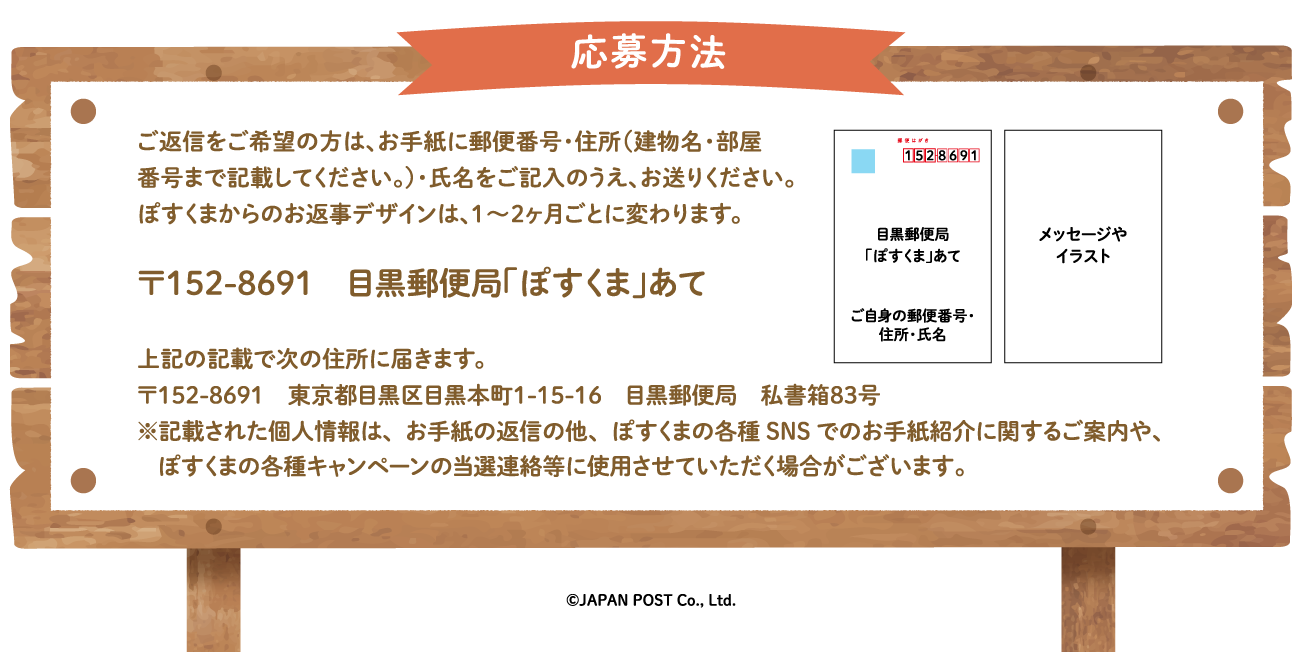 応募方法　ご返信をご希望の方は、お手紙に郵便番号・住所（建物名・部屋番号まで記載してください。）・氏名をご記入のうえ、お送りください。ぽすくまからのお返事デザインは、1〜2ヶ月ごとに変わります。〒152-8691　目黒郵便局「ぽすくま」あて　上記の記載で次の住所に届きます。〒152-8691　東京都目黒区目黒本町1-15-16　目黒郵便局　私書箱83号※記載された個人情報はお手紙の返信にのみ使用し、返信後速やかに廃棄します。