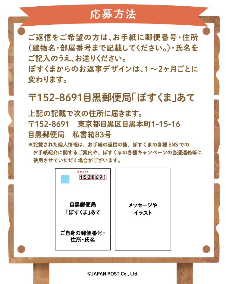 応募方法　ご返信をご希望の方は、お手紙に郵便番号・住所（建物名・部屋番号まで記載してください。）・氏名をご記入のうえ、お送りください。ぽすくまからのお返事デザインは、1〜2ヶ月ごとに変わります。〒152-8691　目黒郵便局「ぽすくま」あて　上記の記載で次の住所に届きます。〒152-8691　東京都目黒区目黒本町1-15-16　目黒郵便局　私書箱83号※記載された個人情報はお手紙の返信にのみ使用し、返信後速やかに廃棄します。