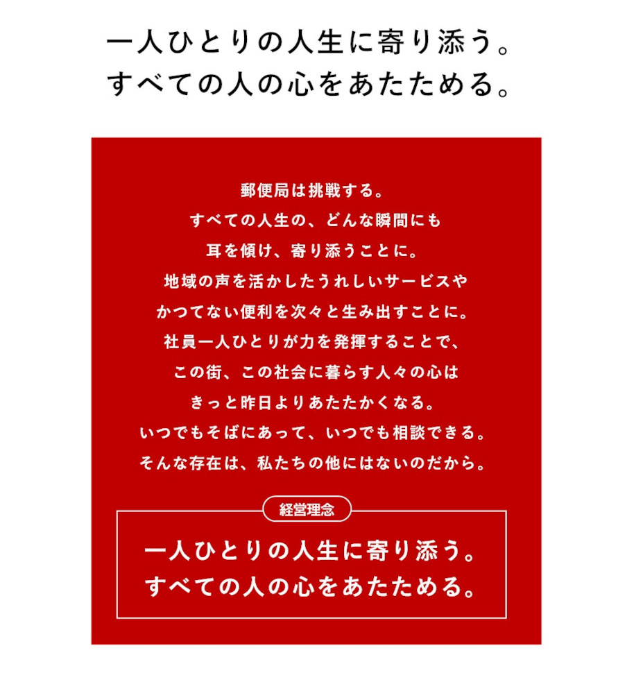 一人ひとりの人生に寄り添う。すべての人の心をあたためる。　郵便局は挑戦する。すべての人生の、どんな瞬間にも耳を傾け、寄り添うことに。地域の声を活かしたうれしいサービスやかつてない便利を次々と生み出すことに。社員一人ひとりが力を発揮することで、この街、この社会に暮らす人々の心はきっと昨日よりあたたかくなる。 いつでもそばにあって、いつでも相談できる。そんな存在は、私たちの他にはないのだから。　（経営理念）一人ひとりの人生に寄り添う。すべての人の心をあたためる。