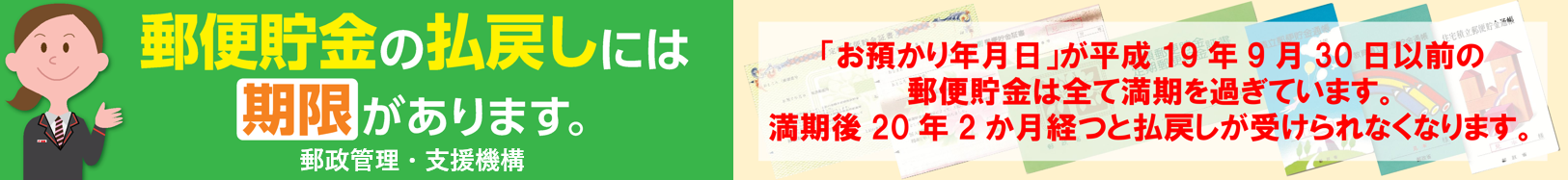 郵便貯金の払戻しには期限があります。「お預り年月日」が平成19年9月30日以前の郵便貯金は全て満期を過ぎています。満期後20年2か月経つと、払戻しが受けられなくなります。