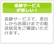 追跡サービスが欲しい！追跡サービスで、差出しからお届けまでの配送状況をご確認いただけます。