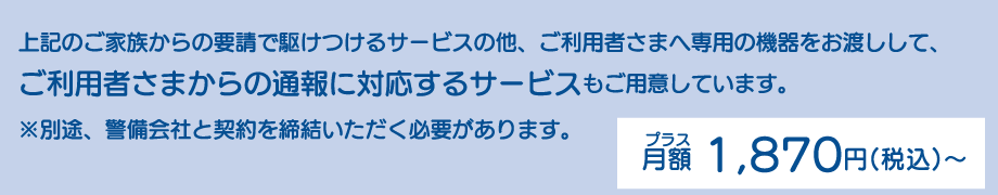 上記のご家族からの要請で駆けつけるサービスの他、ご利用者さまへ専用の機器をお渡しして、ご利用者さまからの通報に対応するサービスもご用意しています。※別途、警備会社と契約を締結いただく必要があります。プラス月額1,870円（税込）～