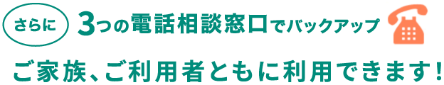 さらに3つの電話相談窓口でバックアップ　ご家族、ご利用者ともに利用できます！