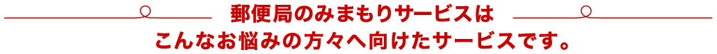 郵便局のみまもりサービスはこんなお悩みの方々へ向けたサービスです。