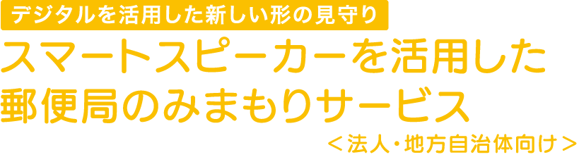 デジタルを活用した新しい形の見守り スマートスピーカーを活用した郵便局のみまもりサービス＜法人・地方自治体向け＞