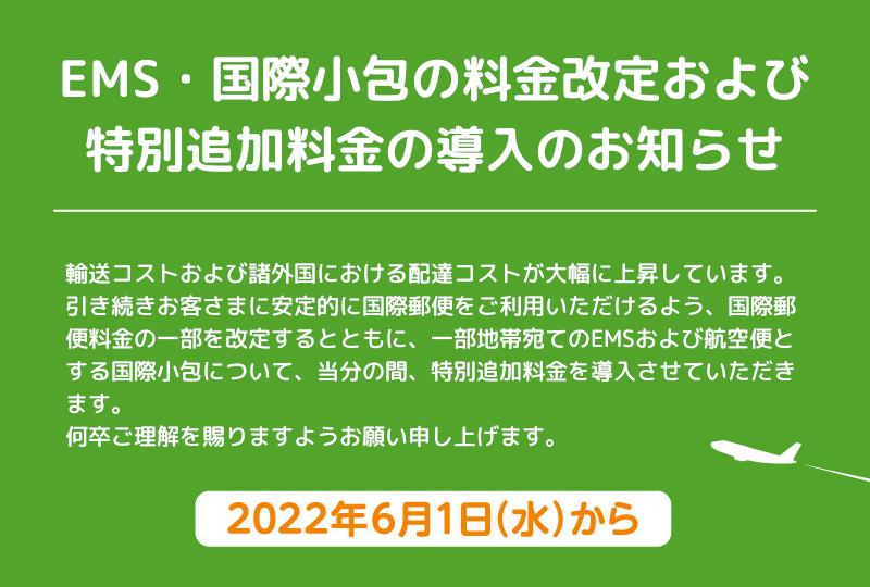 輸送コストおよび諸外国における配達コストが大幅に上昇しています。引き続きお客さまに安定的に国際郵便をご利用いただけるよう、国際郵便料金の一部を改定するとともに、一部地帯宛てのEMSおよび航空便とする国際小包について、当分の間、特別追加料金を導入させていただきます。何卒ご理解を賜りますようお願い申し上げます。