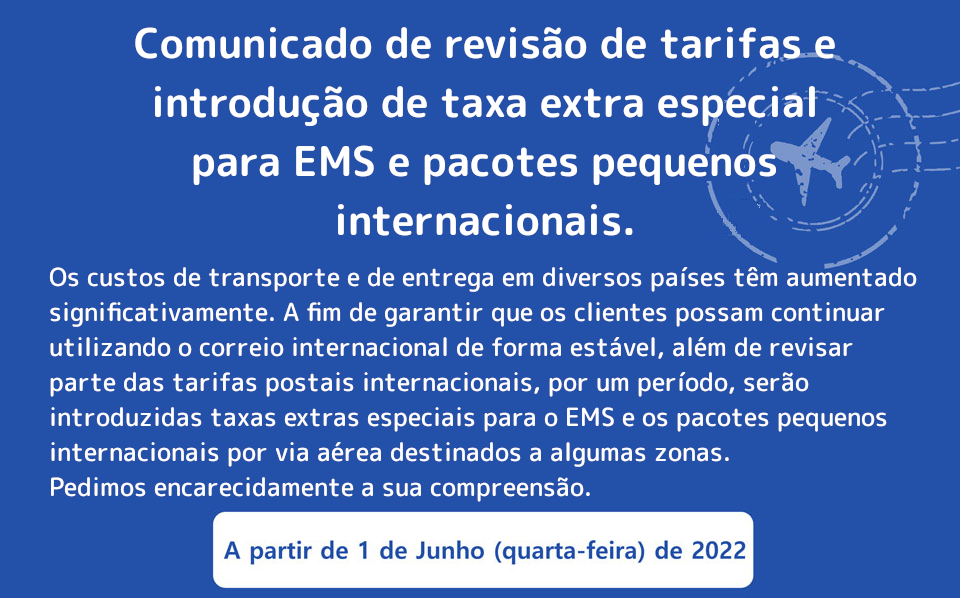 Os custos de transporte e de entrega em diversos países têm aumentado significativamente. A fim de garantir que os clientes possam continuar utilizando o correio internacional de forma estável, além de revisar parte das tarifas postais internacionais, por um período, serão introduzidas taxas extras especiais para o EMS e os pacotes pequenos internacionais por via aérea destinados a algumas zonas. Pedimos encarecidamente a sua compreensão.