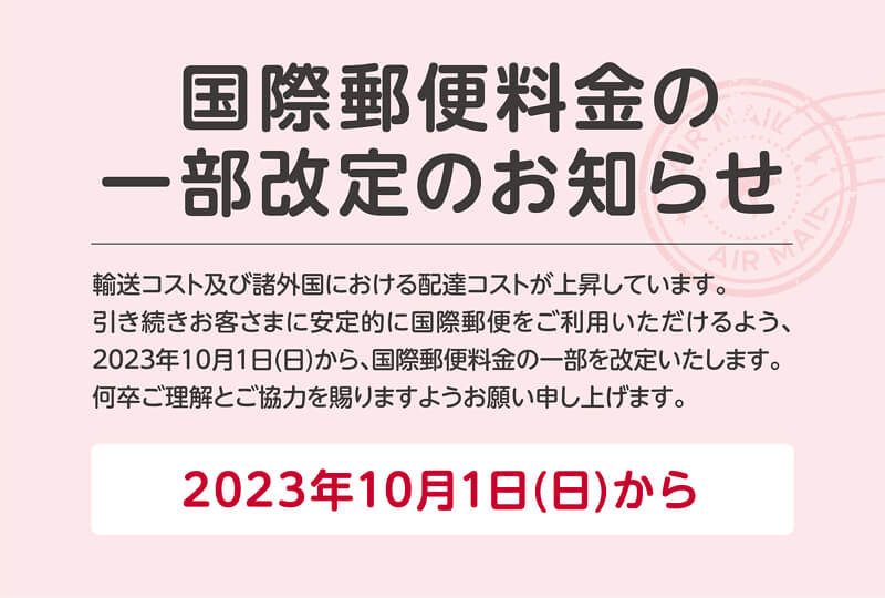 国際郵便料金の一部改定のお知らせ　輸送コストおよび諸外国における配達コストが上昇しています。引き続きお客さまに安定的に国際郵便をご利用いただけるよう、2023年10月1日（日）から、国際郵便料金の一部を改定いたします。何卒ご理解とご協力を賜りますようお願い申し上げます。