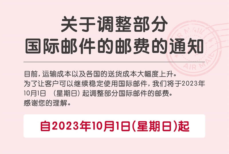 关于调整部分国际邮件的邮费的通知。目前, 运输成本以及各国的送货成本大幅度上升。为了让客户可以继续稳定使用国际邮件, 我们将于2023年 10月1日（星期日）起调整部分国际邮件的邮费。感谢您的理解。自2023年10月1日（星期日）起