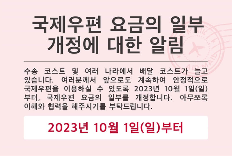 국제우편 요금의 일부 개정에 대한 알림. 수송 코스트 및 여러 나라에서 배달 코스트가 늘고 있습니다. 여러분께서 앞으로도 계속하여 안정적으로 국제우편을 이용하실 수 있도록 2023년 10월 1일 (일) 부터, 국제우편 요금의 일부를 개정합니다. 아무쪼록 이해와 협력을 해주시기를 부탁드립니다. 2023년 10월 1일 (일) 부터