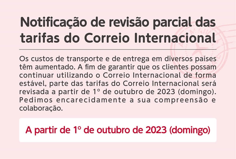 Notificação de revisão parcial das tarifas do Correio Internacional. Os custos de transporte e de entrega em diversos países têm aumentado. A fim de garantir que os clientes possam continuar utilizando o Correio Internacional de forma estável, parte das tarifas do Correio Internacional será revisada a partir de 1º de outubro de 2023 (domingo). Pedimos encarecidamente a sua compreensão e colaboração. A partir de 1º de outubro de 2023 (domingo)