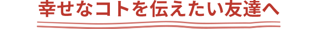 幸せなコトを伝えたい友達へ