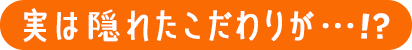 実は隠れたこだわりが・・・！？