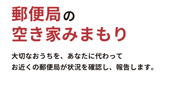 郵便局の空き家みまもり　大切なおうちを、あなたに代わってお近くの郵便局が状況を確認し、報告します。