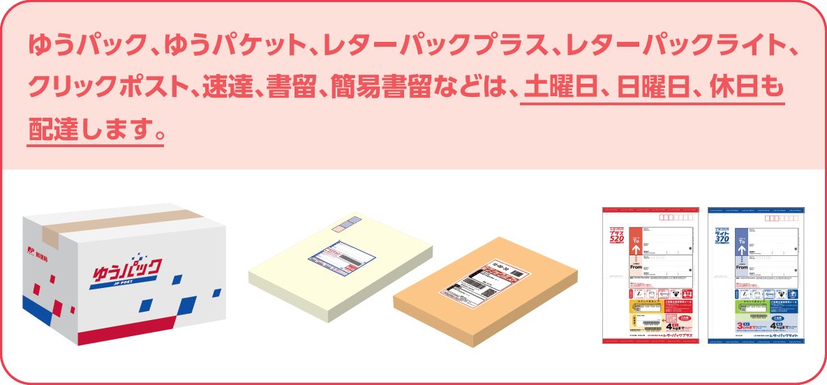 ゆうパック、ゆうパケット、レターパックプラス、レターパックライト、クリックポスト、速達、書留、簡易書留などは、土曜日、日曜日、休日も配達します。