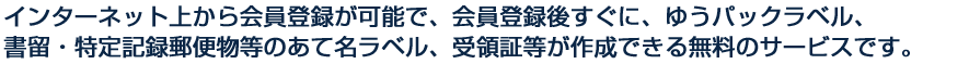 インターネット上から会員登録が可能で、会員登録後すぐに、ゆうパックラベル、書留・特定記録郵便物等のあて名ラベル、受領証等が作成できる無料のサービスです。