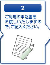 2.ご利用の申込書をお渡しいたしますので、ご記入ください。