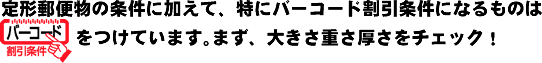 定形郵便物の条件に加えて、特にバーコード割引条件になるものは、「バーコード割引条件」をつけています。まず、大きさ重さ厚さをチェック！